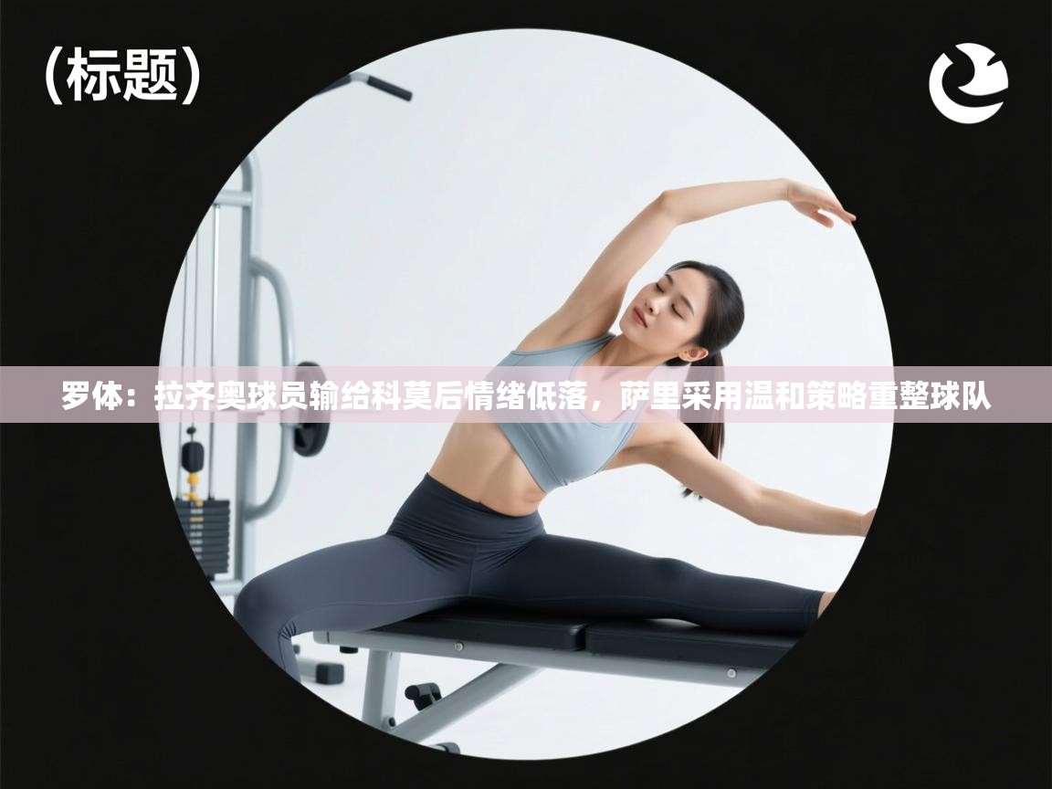 爱游戏厅下载-罗体：拉齐奥球员输给科莫后情绪低落，萨里采用温和策略重整球队  第2张