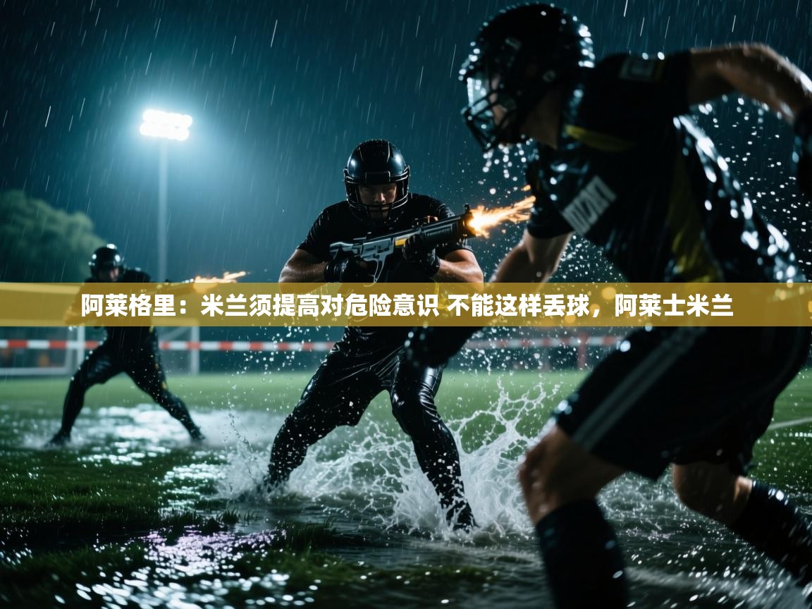 爱游戏体育-阿莱格里:米兰须提高对危险意识 不能这样丢球,阿莱士米兰 第1张